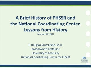 A Brief History of PHSSR and
the National Coordinating Center.
      Lessons from History
                 February XX, 2011



          F. Douglas Scutchfield, M.D.
             Bosomworth Professor
             University of Kentucky
     National Coordinating Center for PHSSR
 