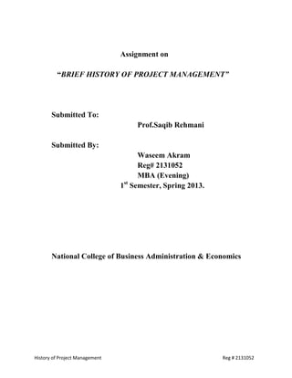 Assignment on

         “BRIEF HISTORY OF PROJECT MANAGEMENT”




       Submitted To:
                                    Prof.Saqib Rehmani

       Submitted By:
                                    Waseem Akram
                                    Reg# 2131052
                                    MBA (Evening)
                                 st
                                1 Semester, Spring 2013.




       National College of Business Administration & Economics




History of Project Management                              Reg # 2131052
 