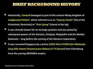 Historically, Temasik belonged as part of the ancient Malay kingdom of 
Langkasuka-Pattani which referred to as as “Hujung...