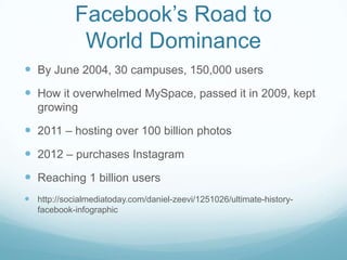 Facebook’s Road to
World Dominance
 By June 2004, 30 campuses, 150,000 users

 How it overwhelmed MySpace, passed it in ...