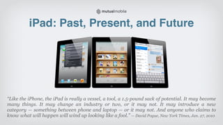 iPad: Past, Present, and Future




“Like the iPhone, the iPad is really a vessel, a tool, a 1.5-pound sack of potential. It may become
many things. It may change an industry or two, or it may not. It may introduce a new
category — something between phone and laptop — or it may not. And anyone who claims to
know what will happen will wind up looking like a fool.” — David Pogue, New York Times, Jan. 27, 2010
 