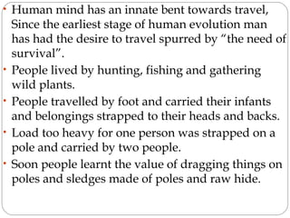 • Human mind has an innate bent towards travel,
Since the earliest stage of human evolution man
has had the desire to travel spurred by “the need of
survival”.
• People lived by hunting, fishing and gathering
wild plants.
• People travelled by foot and carried their infants
and belongings strapped to their heads and backs.
• Load too heavy for one person was strapped on a
pole and carried by two people.
• Soon people learnt the value of dragging things on
poles and sledges made of poles and raw hide.
 