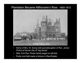 Plantation Became Millionaire’s Row: 1865-1912




                     2709 Tracy Ave.
 •  Home of Mrs. W. Ewing Hall (granddaughter of Rev. James
    Porter) at former site of “big house”.
 •  After Civil War, Porter family began to sell lots
 •  Porter and Hall made a fortune in Real Estate
 