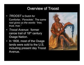 •  TROOST is Dutch for
  Comforter, ‘Paraclete’. The same
  root gives us the words: “tree,
  trust, true.”
•  Troost Avenue: former
   canoe trail of 18th century
   Osage Nation.
•  In 1808, most of the Osage
   lands were sold to the U.S,
   including present day Troost
   Avenue.
 