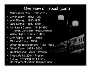 Overview of Troost (cont)
•    Millionaire’s Row: 1865 -1912
•    City in a city: 1912 -1950
•    Walt Disney: 1920-1922
•    Jazz District: 1917-1939
•    Immigrant Center: 1912-1950
     –  Jewish, Greek, Irish, African American
•    White Flight: 1950s - 1980s
•    Civil Rights: 1954 - 1968
•    MLK and Riots: 1968
•    Urban Redevelopment: 1968 -1985
•    Ghost Town: 1985 – 2000
•    Gentrification: 2000 – Present
•    Troost Folks: 2004 - Present
•    Future: TROOST VILLAGE -
     Development without Displacement
 