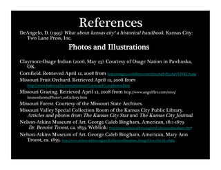 References
DeAngelo, D. (1995) What about kansas city! a historical handbook. Kansas City:
  Two Lane Press, Inc.
                           Photos and Illustrations
Claymore-Osage Indian (2006, May 23). Courtesy of Osage Nation in Pawhuska,
   OK.
Cornfield. Retrieved April 12, 2008 from http://image02.webshots.com/2/6/91/84/81869184OTdXKJ_fs.jpg
Missouri Fruit Orchard. Retrieved April 12, 2008 from
   http://www.bakerealty.com/missouri%20ozark%20photos.htm 
Missouri Grazing. Retrieved April 12, 2008 from http://www.angelfire.com/mo3/
   leunenfarms/Photo%20Gallery.htm
Missouri Forest. Courtesy of the Missouri State Archives.
Missouri Valley Special Collection Room of the Kansas City Public Library.
   Articles and photos from The Kansas City Star and The Kansas City Journal.
Nelson-Atkins Museum of Art. George Caleb Bingham, American, 1811-1879"
    Dr. Benoist Troost, ca. 1859. Weblink: http://www.nelson-atkins.org/art/CollectionDatabase.cfm?
Nelson-Atkins Museum of Art. George Caleb Bingham, American, Mary Ann
   Troost, ca. 1859. http://www.nelson-atkins.org/art/CollectionDatabase_ImageView.cfm?id=28964
    theme=American
 