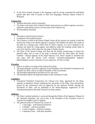  In the Swiss Guard, German is the language used for giving command but individual
guards take their oath of loyalty in their own languages, German, Italian, French or
Romansh.
Vatican City
 Absolute theocratic elective monarchy
 The Pope is the head of the Catholic Church and exercises ex-officio supreme executive,
legislative and judiciary power over the state of the Vatican City.
 Non-hereditary monarchy
Election
 The pope is elected in the Conclave.
 Composed of all cardinal electors
 The Conclave is held in the Sistine Chapel, where all the electors are locked in until the
election for which a two-thirds majority is required. The faithful can follow the results of
the polls by a chimney-top, visible from St. Peter’s Square; in a stove attached to the
chimney are burnt the voting papers, and additives make the resulting smoke black in
case of no election, white when the new pope is finally elected.
 The Dean of the Sacred College will then ask the freshly elected pope to choose his
pastoral name, and as soon as the pope is dressed with the white habit, the Senior
Cardinal – Deacon appears on the major balcony of St. Peter’s façade to introduce the
new pope with the famous Latin sentence “Annuntiovobisgandium magnum:
habemuspapam, means I announce to you a great joy. We have a Pope.
Executive
 Pope is ex-officio sovereign of the Vatican City State.
 The pope delegates executive authority to the President of the Pontifical Commission for
Vatican City State, who is ex-officio President of the Governorate.
 The President appointed by the Pope for five year term
 The President reports all important matters to the secretariat of state.
Legislative
 Unicameral Pontifical Commission for Vatican City State, appointed by the Pope,
operates as legislative branch, proposing law and policy to the Pope, Laws and policies
passed by the commission must be approved by the Supreme Pontiff, through the
Secretariat of State, and be published in the Italian-language supplement of the
ActaApostolicaeSecis that deals Vatican City State matters.
Judiciary
 The Pope’s judicial authority is exercised through the Prefect of the Supreme Tribunal of
the Apostolic Signatura, law serves also as the President of the Cassation Court of
Vatican City (highest court of Appeal)
 The judicial system of Vatican City consist of:
o a sole judge – with limited jurisdiction
o a tribunal – with four members
o a court of appeal – with four members
o a Supreme Court – with three members
 
