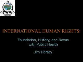 INTERNATIONAL HUMAN RIGHTS: Foundation, History, and Nexus with Public Health Jim Dorsey 