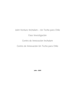 Joint Venture Inchalam – Un Techo para Chile

             Fase Investigación

       Centro de Innovación Inchalam

 Centro de Innovación Un Techo para Chile




                  Julio - 2009
 