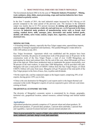 3. MOST POTENTIAL INDUSTRY SECTOR IN MONGOLIA
The Government declared 2002 to be the year of "Domestic Industry Promotion". Mining,
wool, cashmere, skins, hides, meat processing, crops and tourism industries have been
determined as priority sectors.

In the first 7 months of 2011, the total industrial output increased by 69.3 bln.tog or 6.8
percent compared to the same period of the previous year. The increase in the industrial
output was mainly due to 0.1-78.2 percent increases in mining and quarrying products
such as copper with concentrate, crude oil, coal and iron ore; and 0.3 percent to 8.6 times
increases in industrial main products of manufacturing sector such as bread, steel
casting, combed down, milk, sausages, juice, decoration and medal, knitted goods,
alcohol, soft drinks, sawn wood, cement, carpet, beer, cigarettes, concrete mortar, and
electrical wire.


MINING SECTOR:
• A booming mining industry, especially the Oyu Tolgoi copper mine, spurred these imports,
especially of transport equipment and machinery. This pushed Mongolia’s trade deficit to
US$ 1349 million in July 2011.
Oyu Tolgoi Investment Agreement which was established and the projects have been
launched. Currently, the process of construction work of the project runs at 50 percent. In the
construction work of the Oyu Tolgoi Project, a total of over 11,000 Mongolians are
participating by direct and contract form. By the end of this year, about 600 people will have
jobs at the open pit. When basic production starts to implement the project successfully, over
90 percent of the total workers, or more than 3500 Mongolians, will be provided with jobs.
Mongolia will earn a total profit of USD29.1 billion from the Oyu Tolgoi Project, of which
USD19.2 billion will come from taxes. Mongolia will get 59 percent of the total profit of the
Oyu Tolgoi project in the form of taxes, fees, royalties and dividends.
• On the export side, coal has surpassed copper as the largest export, comprising 38% of all
exports, having grown 129% yoy in July.
• China is the sole destination for Mongolia’s coal exports and it is the largest thermal coal
consumer in the world. Mongolia’s exports of coal are expected to grow with new coal mines
coming on board.
TRADITIONAL ECONOMIC SECTOR:

The diversity of Mongolia’s economic sectors is constrained by its climate, geography,
territorial size, geopolitical location, natural resources, cultural heritage and limited market
size.

Agriculture
Agricultural production currently comprises of 31 percent wheat and wheat products, 30
percent meat products, 27 percent dairy products, 2 percent skins and hides, 2 percent fruit
and vegetables, 2 percent livestock feed and 1 percent animal and plant oils.

There is great potential for exports of high value-added industrial products based on red
meat, cashmere, yak hair, sheep’s wool, and camel hair .



                                                                                        Page 5
 