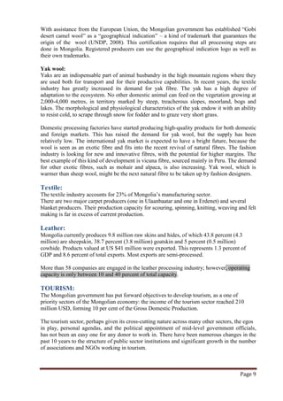 With assistance from the European Union, the Mongolian government has established “Gobi
desert camel wool” as a “geographical indication” – a kind of trademark that guarantees the
origin of the wool (UNDP, 2008). This certification requires that all processing steps are
done in Mongolia. Registered producers can use the geographical indication logo as well as
their own trademarks.

Yak wool:
Yaks are an indispensable part of animal husbandry in the high mountain regions where they
are used both for transport and for their productive capabilities. In recent years, the textile
industry has greatly increased its demand for yak fibre. The yak has a high degree of
adaptation to the ecosystem. No other domestic animal can feed on the vegetation growing at
2,000-4,000 metres, in territory marked by steep, treacherous slopes, moorland, bogs and
lakes. The morphological and physiological characteristics of the yak endow it with an ability
to resist cold, to scrape through snow for fodder and to graze very short grass.

Domestic processing factories have started producing high-quality products for both domestic
and foreign markets. This has raised the demand for yak wool, but the supply has been
relatively low. The international yak market is expected to have a bright future, because the
wool is seen as an exotic fibre and fits into the recent revival of natural fibres. The fashion
industry is looking for new and innovative fibres, with the potential for higher margins. The
best example of this kind of development is vicuna fibre, sourced mainly in Peru. The demand
for other exotic fibres, such as mohair and alpaca, is also increasing. Yak wool, which is
warmer than sheep wool, might be the next natural fibre to be taken up by fashion designers.

Textile:
The textile industry accounts for 23% of Mongolia’s manufacturing sector.
There are two major carpet producers (one in Ulaanbaatar and one in Erdenet) and several
blanket producers. Their production capacity for scouring, spinning, knitting, weaving and felt
making is far in excess of current production.

Leather:
Mongolia currently produces 9.8 million raw skins and hides, of which 43.8 percent (4.3
million) are sheepskin, 38.7 percent (3.8 million) goatskin and 5 percent (0.5 million)
cowhide. Products valued at US $41 million were exported. This represents 1.3 percent of
GDP and 8.6 percent of total exports. Most exports are semi-processed.

More than 58 companies are engaged in the leather processing industry; however, operating
capacity is only between 10 and 40 percent of total capacity.

TOURISM:
The Mongolian government has put forward objectives to develop tourism, as a one of
priority sectors of the Mongolian economy: the income of the tourism sector reached 210
million USD, forming 10 per cent of the Gross Domestic Production.

The tourism sector, perhaps given its cross-cutting nature across many other sectors, the egos
in play, personal agendas, and the political appointment of mid-level government officials,
has not been an easy one for any donor to work in. There have been numerous changes in the
past 10 years to the structure of public sector institutions and significant growth in the number
of associations and NGOs working in tourism.



                                                                                         Page 9
 
