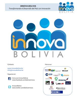 INNOVA BOLIVIA
 Transformando el Desarrollo del País con Innovación




Contacto:                                    Patrocinan:

www.innovabolivia.bo
info@innovabolivia.bo

Síguenos en:

      Concurso Innova Bolivia
      www.facebook.com/boliviainnova


      Innova Bolivia ‫‏‬
      www.twitter.com/boliviainnova
 