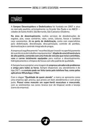 BRIEFING 03 | SAMPEX DESENTUPIDORA
CENÁRIO
A Sampex Desentupidora e Dedetizadora foi fundada em 2007 e atua
no mercado paulista, principalmente na Grande São Paulo e no ABCD —
cidades de Santo André, São Bernardo, São Caetano e Diadema.
Na área de desentupimento, realiza serviços de desobstruções de
esgotos, pias, vasos sanitários, ralos, canos, colunas, fossas e também
caça vazamentos. Já na parte de dedetização, conta com especialistas
para dedetização, desratização, descupinização, controle de pombos,
desinsetização e controle integrado de pragas.
Aempresaéorgulhosamente“reconhecidaporinvestirnoaperfeiçoamento
desuastécnicasdetrabalhoeequipamentos”;dispõedeumainfraestrutura
de alto padrão, contando com uma frota de veículos que inclui caminhões,
vans e carros totalmente equipados para realizar o desentupimento,
hidrojateamento e a limpeza de fossas com alto padrão de qualidade.
A Sampex busca projetar uma imagem de empresa salvadora de problemas
e amiga para todas as horas. Sempre disponível, seu atendimento é do
tipo 24/7, e o contato pode ser feito tanto pelo telefone fixo, como pelos
aplicativos WhatsApp e Viber.
Com o slogan “Qualidade de quem atende”, a marca se apresenta como
uma empresa ágil, precisa, que presta um bom atendimento e com preço
justo. Possui como mascote um super-herói musculoso e mascarado,
com as vestimentas nas cores: branco (cor de limpeza) verde e laranja
(cores da empresa).
 