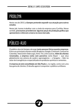 BRIEFING 03 | SAMPEX DESENTUPIDORA
PROBLEMA
Neste ano de 2015, a Sampex pretende expandir sua atuação para outros
estados.
Neste job, iremos trabalhar com a vinda da empresa para Curitiba. Nesse
sentido, precisamos providenciar algumas peças de produção gráfica que
apresentem e reforcem a marca no novo mercado.
PÚBLICO-ALVO
O público alvo da Sampex abrange tanto pessoas físicas quanto empresas.
Entreseuprincipaisclientesestão:Bradesco,Google,Cinemark,Camisarias
Colombo, Votorantim Siderurgia, Amil, Tim, entre outros. Além de clientes
renomados, a empresa conta com parceiros como Bayer — que atua
globalmente nos setores de saúde e agronegócios — e Syngeta — líder no
setor de transgênicos e especializada em produtos químicos e sementes.
A empresa já está consolidada em São Paulo e, na região, conta com uma
boa gama de clientes. O desafio agora é conquistar o público curitibano.
 