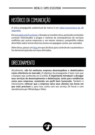 BRIEFING 03 | SAMPEX DESENTUPIDORA
HISTÓRICO DA COMUNICAÇÃO
DIRECIONAMENTO
A única propaganda audiovisual da marca é um vídeo humorístico de 30
segundos.
EmsuapáginadoFacebook,aSampexsemantémativa,postandoconteúdos
curiosos relacionados a pragas e notícias de consequências de serviços
malfeitos por outras empresas e, em menor número, compartilha vídeos
divertidos sobre temas diversos (como um papagaio cantor, por exemplo).
Além disso, possui um blog em que dá dicas para controle de vazamentos e
faz demonstração dos serviços ofertados.
Atualmente, não há nenhuma empresa desentupidora e dedetizadora
como referência no mercado. O objetivo da propaganda é fazer com que
a Sampex seja conhecida em Curitiba. É importante introduzir e divulgar
seus serviços de desentupimento e dedetização, tanto para residências
como para empresas, mantendo um perfil bem humorado. Também é
interessante reforçar que a empresa salva seus clientes nas horas em
que mais precisam e, para isso, conta com seu serviço 24 horas e com
atendimento por WhatsApp e Viber.
 
