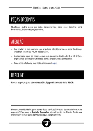 BRIEFING 03 | SAMPEX DESENTUPIDORA
PEÇAS OPCIONAIS
Qualquer outra peça ou ação desenvolvida para este briefing será
bem-vinda, incluindo peças online.
ATENÇÃO
•	 Ao enviar o job, nomeie os arquivos identificando a peça (outdoor,
wobbler, totem ou MUB, neste caso).
•	 Juntamente com as peças, envie um pequeno texto, de 3 a 10 linhas,
explicando o conceito utilizado para a execução da campanha.
•	 Preencha a ficha de inscrição, disponível aqui.
Pintou uma dúvida? Algum ponto ficou confuso? Precisa de uma informação
urgente? Fale com a Isabela Serraglio, atendimento do Ponto Pasta, ou
mande um e-mail para pontopasta2015@gmail.com.
DEADLINE
Enviar as peças para pontopasta2015@gmail.com até o dia 31/08.
 