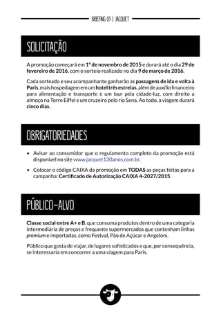 BRIEFING 05 | JACQUET
PÚBLICO-ALVO
Classe social entre A+ e B, que consuma produtos dentro de uma categoria
intermediária de preços e frequente supermercados que contenham linhas
premium e importadas, como Festval, Pão de Açúcar e Angeloni.
Público que gosta de viajar, de lugares sofisticados e que, por consequência,
se interessaria em concorrer a uma viagem para Paris.
SOLICITAÇÃO
A promoção começará em 1º de novembro de 2015 e durará até o dia 29 de
fevereiro de 2016, com o sorteio realizado no dia 9 de março de 2016.
Cada sorteado e seu acompanhante ganharão as passagens de ida e volta à
Paris,maishospedagememumhoteltrêsestrelas,alémdeauxíliofinanceiro
para alimentação e transporte e um tour pela cidade-luz, com direito a
almoço na Torre Eiffel e um cruzeiro pelo rio Sena. Ao todo, a viagem durará
cinco dias.
obrigatoriedades
•	 Avisar ao consumidor que o regulamento completo da promoção está
disponível no site www.jacquet130anos.com.br.
•	 Colocar o código CAIXA da promoção em TODAS as peças feitas para a
campanha: Certificado de Autorização CAIXA 4-2027/2015.
 