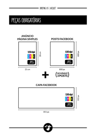 BRIEFING 05 | JACQUET
PEÇAS OBRIGATÓRIAS
.JPEG
150dpi
CM Y K
21 cm
28cm
anúncio
página SIMPLES
800 px
800px
Posts Facebook
.JPEG
150dpi
CM Y K
NOMÍNIMO
3POSTS( )
851 px
315px
capa Facebook
.JPEG
150dpi
CM Y K
 