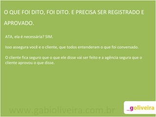 O QUE FOI DITO, FOI DITO. E PRECISA SER REGISTRADO E APROVADO. ATA, ela é necessária? SIM.   Isso assegura você e o cliente, que todos entenderam o que foi conversado.  O cliente fica seguro que o que ele disse vai ser feito e a agência segura que o cliente aprovou o que disse.   www.gabioliveira.com.br 