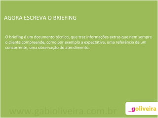 AGORA ESCREVA O BRIEFING O briefing é um documento técnico, que traz informações extras que nem sempre o cliente compreende, como por exemplo a expectativa, uma referência de um concorrente, uma observação do atendimento. www.gabioliveira.com.br 