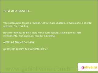 ESTÁ ACABANDO… Você pesquisou, foi até a reunião, voltou, tudo anotado...enviou a ata, o cliente aprovou, fez o briefing.   Hora da reunião, do bate papo no café, da ligação...seja o que for, fale verbalmente, com quem vai receber o briefing.  ANTES DE ENVIAR O E-MAIL.  As pessoas gostam de ouvir antes de ler. www.gabioliveira.com.br 