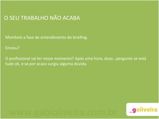 O SEU TRABALHO NÃO ACABA Monitore a fase de entendimento do briefing.  Enviou?  O profissional vai ler nesse momento? Após uma hora, duas...pergunte se está tudo ok, e se por acaso surgiu alguma dúvida.     www.gabioliveira.com.br 