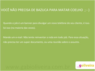 VOCÊ NÃO PRECISA DE BAZUCA PARA MATAR COELHO  ; - ) Quando o job é um banner para divulgar um novo telefone do seu cliente, é isso. Só isso (na maioria das vezes).  Mande um e-mail. Não tente reinventar a roda em todo job. Para essa situação, não precisa ter um super documento, ou uma reunião sobre o assunto. www.gabioliveira.com.br 