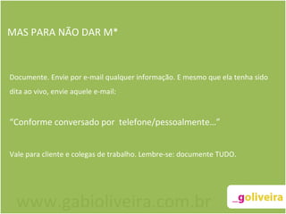 MAS PARA NÃO DAR M* Documente. Envie por e-mail qualquer informação. E mesmo que ela tenha sido dita ao vivo, envie aquele e-mail: “ Conforme conversado por  telefone/pessoalmente…” Vale para cliente e colegas de trabalho. Lembre-se: documente TUDO. www.gabioliveira.com.br 