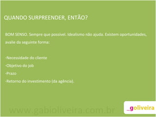 QUANDO SURPREENDER, ENTÃO? BOM SENSO. Sempre que possível. Idealismo não ajuda. Existem oportunidades, avalie da seguinte forma: Necessidade do cliente Objetivo do job Prazo Retorno do investimento (da agência). www.gabioliveira.com.br 