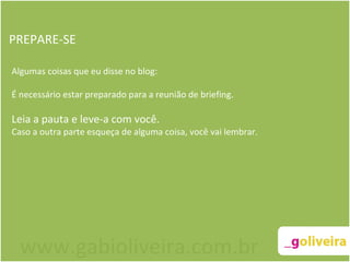 PREPARE-SE Algumas coisas que eu disse no blog:   É necessário estar preparado para a reunião de briefing.   Leia a pauta e leve-a com você.  Caso a outra parte esqueça de alguma coisa, você vai lembrar. www.gabioliveira.com.br 