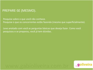 PREPARE-SE (MESMO). Pesquise sobre o que você não conhece. Pesquise o que os concorrentes estão fazendo (mesmo que superficialmente). Leve anotado com você as perguntas básicas que deseja fazer. Como você pesquisou e se preparou, você já tem dúvidas. www.gabioliveira.com.br 