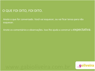O QUE FOI DITO, FOI DITO. Anote o que for conversado. Você vai esquecer, ou vai ficar tenso para não esquecer.   Anote os comentários e observações. Isso lhe ajuda a construir a  expectativa .   www.gabioliveira.com.br 