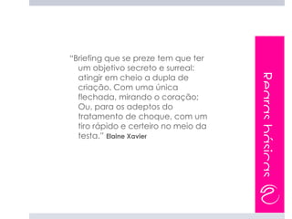 “Briefing que se preze tem que ter
  um objetivo secreto e surreal:




                                      Regras básicas
  atingir em cheio a dupla de
  criação. Com uma única
  flechada, mirando o coração;
  Ou, para os adeptos do
  tratamento de choque, com um
  tiro rápido e certeiro no meio da
  testa.” Elaine Xavier
 