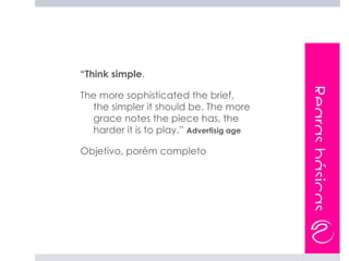 “Think simple.




                                          Regras básicas
The more sophisticated the brief,
  the simpler it should be. The more
  grace notes the piece has, the
  harder it is to play.” Advertisig age

Objetivo, porém completo
 