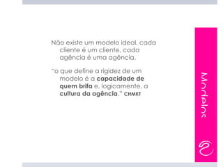 Não existe um modelo ideal, cada
  cliente é um cliente, cada
  agência é uma agência.

“o que define a rigidez de um




                                   Modelos
   modelo é a capacidade de
   quem brifa e, logicamente, a
   cultura da agência.” CHMKT
 