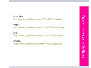 Descubra o briefing
Kuat Eko
http://www.youtube.com/watch?v=ZErGvhzWhII

Pepsi
http://www.youtube.com/watch?v=S2y3ombHOWg

Axe
http://www.youtube.com/watch?v=4ZK7HS9J46Y

Ariston
http://www.youtube.com/watch?v=zA2Qp5DizpE
 