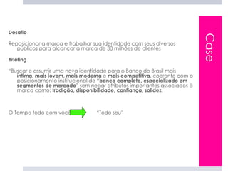 Desafio




                                                                         Case
Reposicionar a marca e trabalhar sua identidade com seus diversos
   públicos para alcançar a marca de 30 milhões de clientes

Briefing

“Buscar e assumir uma nova identidade para o Banco do Brasil mais
   íntima, mais jovem, mais moderna e mais competitiva, coerente com o
   posicionamento institucional de “banco completo, especializado em
   segmentos de mercado” sem negar atributos importantes associados à
   marca como: tradição, disponibilidade, confiança, solidez.



O Tempo todo com você             “Todo seu”
 