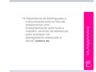 “A importância do briefing para a
  comunicação está no fato de
  proporcionar uma
  fundamentação para todo o




                                      Importância
  trabalho, servindo de referencial
  para se propor um
  planejamento adequado e
  eficaz” (KUNSCH, 85).
 