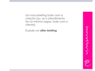 Um mau-briefing fode com a
criação (ou, se o atendimento
for no mínimo sagaz, fode com o
cliente).




                                  Importância
E pede um after-briefing
 