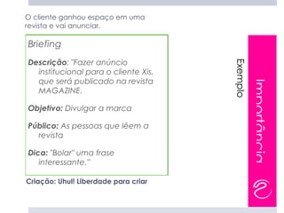 O cliente ganhou espaço em uma
revista e vai anunciar.

Briefing
Descrição: "Fazer anúncio




                                      Exemplo
  institucional para o cliente Xis,
  que será publicado na revista




                                                Importância
  MAGAZINE.

Objetivo: Divulgar a marca

Público: As pessoas que lêem a
  revista

Dica: "Bolar" uma frase
   interessante.”

Criação: Uhul! Liberdade para criar
 