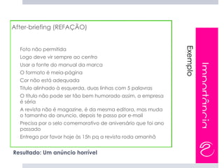 After-briefing (REFAÇÃO)




                                                                   Exemplo
      Foto não permitida
-




      Logo deve vir sempre ao centro
-




      Usar a fonte do manual da marca




                                                                             Importância
-




      O formato é meia-página
-




      Cor não está adequada
-




      Titulo alinhado à esquerda, duas linhas com 5 palavras
-




      O título não pode ser tão bem humorado assim, a empresa
-




      é séria
      A revista não é magazine, é da mesma editora, mas muda
-




      o tamanho do anuncio, depois te passo por e-mail
      Precisa por o selo comemorativo de aniversário que foi ano
-




      passado
      Entrega por favor hoje às 15h pq a revista roda amanhã
-




    Resultado: Um anúncio horrível
 
