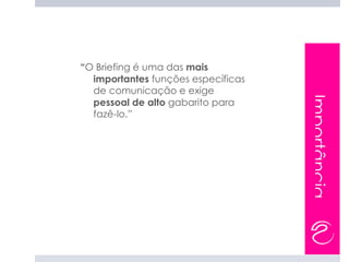 “O Briefing é uma das mais
  importantes funções específicas
  de comunicação e exige




                                    Importância
  pessoal de alto gabarito para
  fazê-lo.”
 