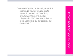 "Nas alterações de layout, estamos
  incluindo muitas imagens do
  produto, em contrapartida,




                                     Piores Briefings do mundo
  devemos manter a peça
  “humanizada”, portanto, temos
  que usar uma ou duas fotos de
  humanos."
 