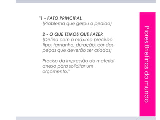 "1 - FATO PRINCIPAL
  (Problema que gerou o pedido)




                                    Piores Briefings do mundo
 2 - O QUE TEMOS QUE FAZER
 (Defina com a máxima precisão
 tipo, tamanho, duração, cor das
 peças que deverão ser criadas)

 Preciso da impressão do material
 anexo para solicitar um
 orçamento.”
 
