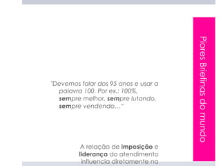 Piores Briefings do mundo
"Devemos falar dos 95 anos e usar a
  palavra 100. Por ex.: 100%,
  sempre melhor, sempre lutando,
  sempre vendendo…“




          A relação de imposição e
         liderança do atendimento
          influencia diretamente na
 