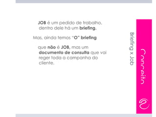 JOB é um pedido de trabalho,
  dentro dele há um briefing.




                                  Briefing x Job
Mas, ainda temos “O” briefing

  que não é JOB, mas um




                                                   Conceito
  documento de consulta que vai
  reger toda a campanha do
  cliente.
 