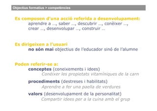 Objectius formatius > competències


 Es composen d’una acció referida a desenvolupament:
      aprendre a …, saber …, descubrir …, conèixer …,
      crear …, desenvolupar …, construir …


 Es dirigeixen a l’usuari
       no són mai objectius de l’educador sinó de l’alumne


 Poden referir-se a:
      conceptes (coneixements i idees)
            Conèixer les propietats vitamíniques de la carn
         procediments (destreses i habilitats)
              Aprendre a fer una paella de verdures
         valors (desenvolupament de la personalitat)
               Compartir idees per a la cuina amb el grup
 