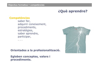 Objectius formatius > competències


                                     ¿Què aprendre?
 Competències
     saber fer,
     adquirir coneixement,
     procediments,
     estratègies,
     saber aprendre,
     participar,
     ...



  Orientades a la profesionalització.

  Egloben conceptes, valors i
  procediments.
 