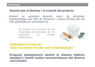 metodologia


 Donarà pas al disseny i la creació del projecte

 Pensem    en   questions  generals sobre    els  processos
 d’aprenentatge que hem de promoure i quines formes són les
 més adequades per aconseguir-ho


          Si l’entorn es centrarà en els
          materiales de formació, en les
          activitats,     en      treball
          colaboratiu, …


  Redactem breument
  totes les idees inicials sobre metodologia

 D’aquest plantejament partirà el disseny didàctic
 complert i també moltes característiques del disseny
 comunicatiu
 