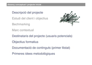 disseny conceptual i projecte inicial



     Descripció del projecte
     Estudi del client i objectius
     Bechmarking
     Marc contextual
     Destinataris del projecte (usuaris potencials)
     Objectius formatius
     Documentació de continguts (primer llistat)
     Primeres idees metodològiques
 